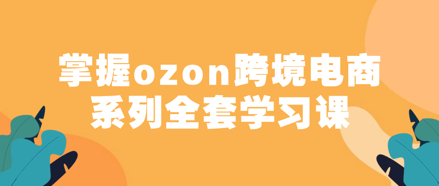 掌握ozon跨境电商系列全套学习课-裕网云资源库